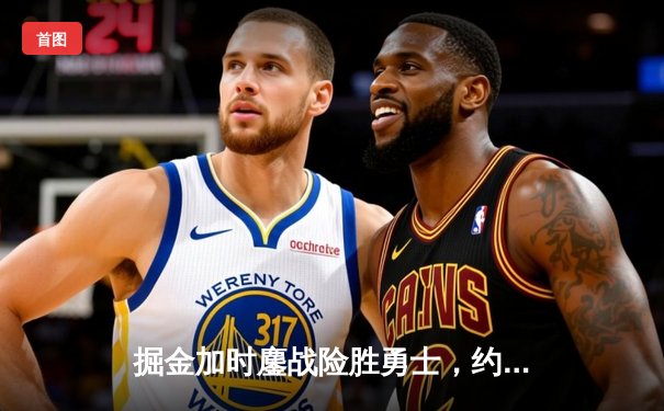 掘金加时鏖战险胜勇士，约基奇34+9+10准三双主宰战局