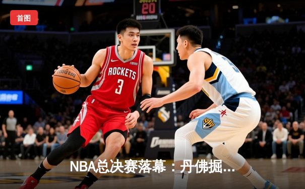 NBA总决赛落幕：丹佛掘金客场力克迈阿密热火，首夺总冠军奖杯